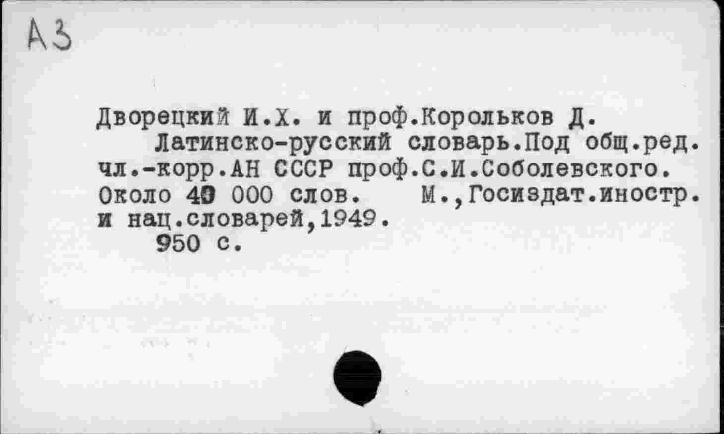 ﻿Дворецкий И.Х. и проф.Корольков Д.
Латинско-русский словарь.Под общ.ред. чл.-корр.АН СССР проф.С.И.Соболевского. Около 40 000 слов. М.,Госиздат.иностр, и нац.словарей,1949.
950 с.